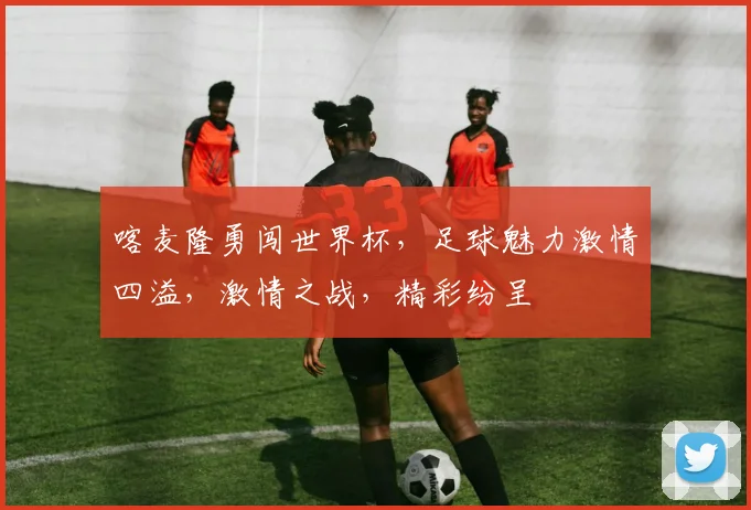 喀麦隆勇闯世界杯，足球魅力激情四溢，激情之战，精彩纷呈